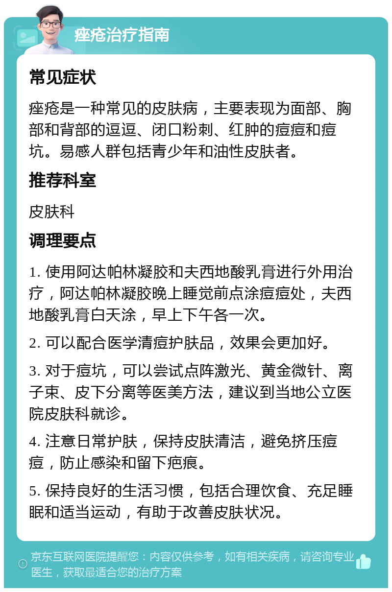 痤疮治疗指南 常见症状 痤疮是一种常见的皮肤病，主要表现为面部、胸部和背部的逗逗、闭口粉刺、红肿的痘痘和痘坑。易感人群包括青少年和油性皮肤者。 推荐科室 皮肤科 调理要点 1. 使用阿达帕林凝胶和夫西地酸乳膏进行外用治疗，阿达帕林凝胶晚上睡觉前点涂痘痘处，夫西地酸乳膏白天涂，早上下午各一次。 2. 可以配合医学清痘护肤品，效果会更加好。 3. 对于痘坑，可以尝试点阵激光、黄金微针、离子束、皮下分离等医美方法，建议到当地公立医院皮肤科就诊。 4. 注意日常护肤，保持皮肤清洁，避免挤压痘痘，防止感染和留下疤痕。 5. 保持良好的生活习惯，包括合理饮食、充足睡眠和适当运动，有助于改善皮肤状况。