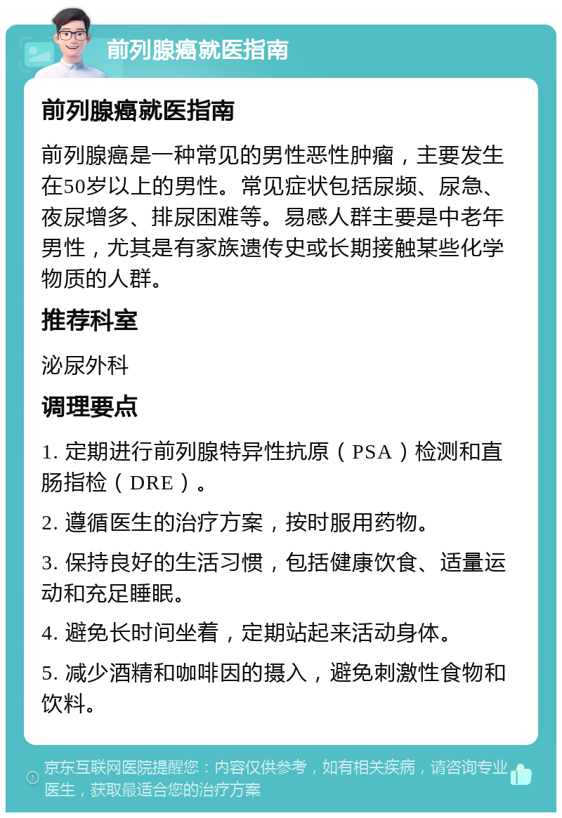 前列腺癌就医指南 前列腺癌就医指南 前列腺癌是一种常见的男性恶性肿瘤，主要发生在50岁以上的男性。常见症状包括尿频、尿急、夜尿增多、排尿困难等。易感人群主要是中老年男性，尤其是有家族遗传史或长期接触某些化学物质的人群。 推荐科室 泌尿外科 调理要点 1. 定期进行前列腺特异性抗原（PSA）检测和直肠指检（DRE）。 2. 遵循医生的治疗方案，按时服用药物。 3. 保持良好的生活习惯，包括健康饮食、适量运动和充足睡眠。 4. 避免长时间坐着，定期站起来活动身体。 5. 减少酒精和咖啡因的摄入，避免刺激性食物和饮料。