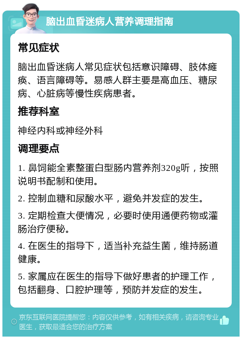 脑出血昏迷病人营养调理指南 常见症状 脑出血昏迷病人常见症状包括意识障碍、肢体瘫痪、语言障碍等。易感人群主要是高血压、糖尿病、心脏病等慢性疾病患者。 推荐科室 神经内科或神经外科 调理要点 1. 鼻饲能全素整蛋白型肠内营养剂320g听，按照说明书配制和使用。 2. 控制血糖和尿酸水平，避免并发症的发生。 3. 定期检查大便情况，必要时使用通便药物或灌肠治疗便秘。 4. 在医生的指导下，适当补充益生菌，维持肠道健康。 5. 家属应在医生的指导下做好患者的护理工作，包括翻身、口腔护理等，预防并发症的发生。