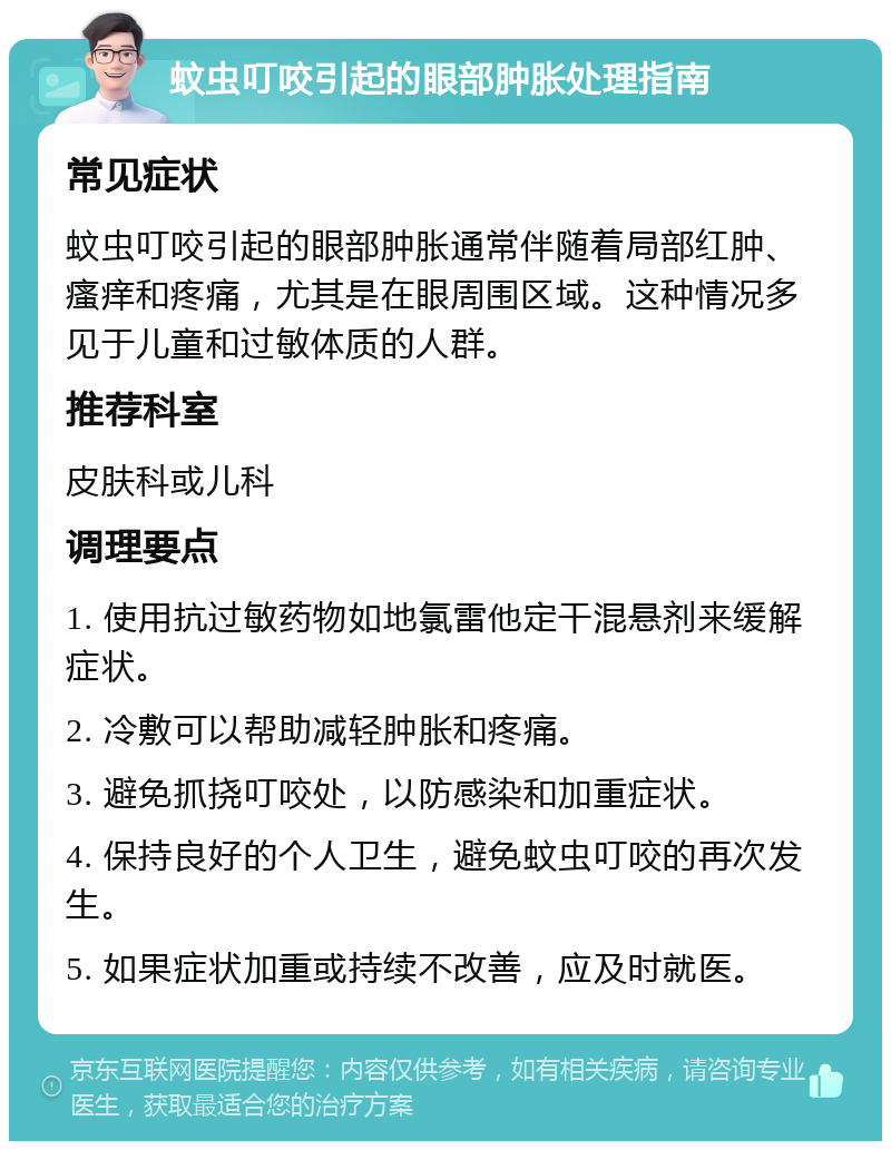 蚊虫叮咬引起的眼部肿胀处理指南 常见症状 蚊虫叮咬引起的眼部肿胀通常伴随着局部红肿、瘙痒和疼痛，尤其是在眼周围区域。这种情况多见于儿童和过敏体质的人群。 推荐科室 皮肤科或儿科 调理要点 1. 使用抗过敏药物如地氯雷他定干混悬剂来缓解症状。 2. 冷敷可以帮助减轻肿胀和疼痛。 3. 避免抓挠叮咬处，以防感染和加重症状。 4. 保持良好的个人卫生，避免蚊虫叮咬的再次发生。 5. 如果症状加重或持续不改善，应及时就医。