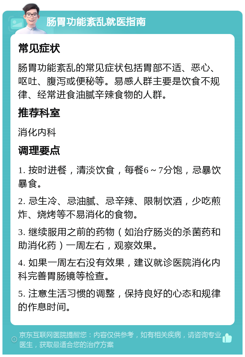 肠胃功能紊乱就医指南 常见症状 肠胃功能紊乱的常见症状包括胃部不适、恶心、呕吐、腹泻或便秘等。易感人群主要是饮食不规律、经常进食油腻辛辣食物的人群。 推荐科室 消化内科 调理要点 1. 按时进餐，清淡饮食，每餐6～7分饱，忌暴饮暴食。 2. 忌生冷、忌油腻、忌辛辣、限制饮酒，少吃煎炸、烧烤等不易消化的食物。 3. 继续服用之前的药物（如治疗肠炎的杀菌药和助消化药）一周左右，观察效果。 4. 如果一周左右没有效果，建议就诊医院消化内科完善胃肠镜等检查。 5. 注意生活习惯的调整，保持良好的心态和规律的作息时间。