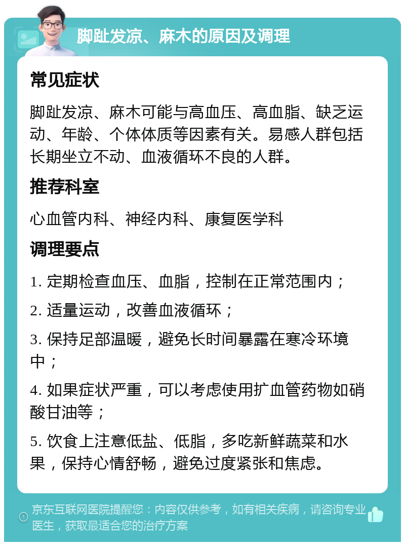 脚趾发凉、麻木的原因及调理 常见症状 脚趾发凉、麻木可能与高血压、高血脂、缺乏运动、年龄、个体体质等因素有关。易感人群包括长期坐立不动、血液循环不良的人群。 推荐科室 心血管内科、神经内科、康复医学科 调理要点 1. 定期检查血压、血脂，控制在正常范围内； 2. 适量运动，改善血液循环； 3. 保持足部温暖，避免长时间暴露在寒冷环境中； 4. 如果症状严重，可以考虑使用扩血管药物如硝酸甘油等； 5. 饮食上注意低盐、低脂，多吃新鲜蔬菜和水果，保持心情舒畅，避免过度紧张和焦虑。