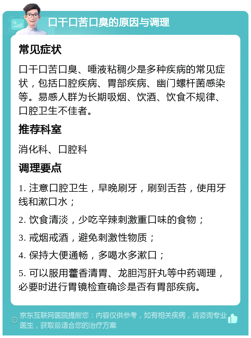 口干口苦口臭的原因与调理 常见症状 口干口苦口臭、唾液粘稠少是多种疾病的常见症状，包括口腔疾病、胃部疾病、幽门螺杆菌感染等。易感人群为长期吸烟、饮酒、饮食不规律、口腔卫生不佳者。 推荐科室 消化科、口腔科 调理要点 1. 注意口腔卫生，早晚刷牙，刷到舌苔，使用牙线和漱口水； 2. 饮食清淡，少吃辛辣刺激重口味的食物； 3. 戒烟戒酒，避免刺激性物质； 4. 保持大便通畅，多喝水多漱口； 5. 可以服用藿香清胃、龙胆泻肝丸等中药调理，必要时进行胃镜检查确诊是否有胃部疾病。