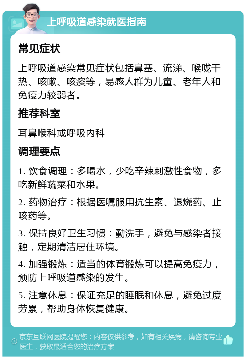 上呼吸道感染就医指南 常见症状 上呼吸道感染常见症状包括鼻塞、流涕、喉咙干热、咳嗽、咳痰等，易感人群为儿童、老年人和免疫力较弱者。 推荐科室 耳鼻喉科或呼吸内科 调理要点 1. 饮食调理：多喝水，少吃辛辣刺激性食物，多吃新鲜蔬菜和水果。 2. 药物治疗：根据医嘱服用抗生素、退烧药、止咳药等。 3. 保持良好卫生习惯：勤洗手，避免与感染者接触，定期清洁居住环境。 4. 加强锻炼：适当的体育锻炼可以提高免疫力，预防上呼吸道感染的发生。 5. 注意休息：保证充足的睡眠和休息，避免过度劳累，帮助身体恢复健康。