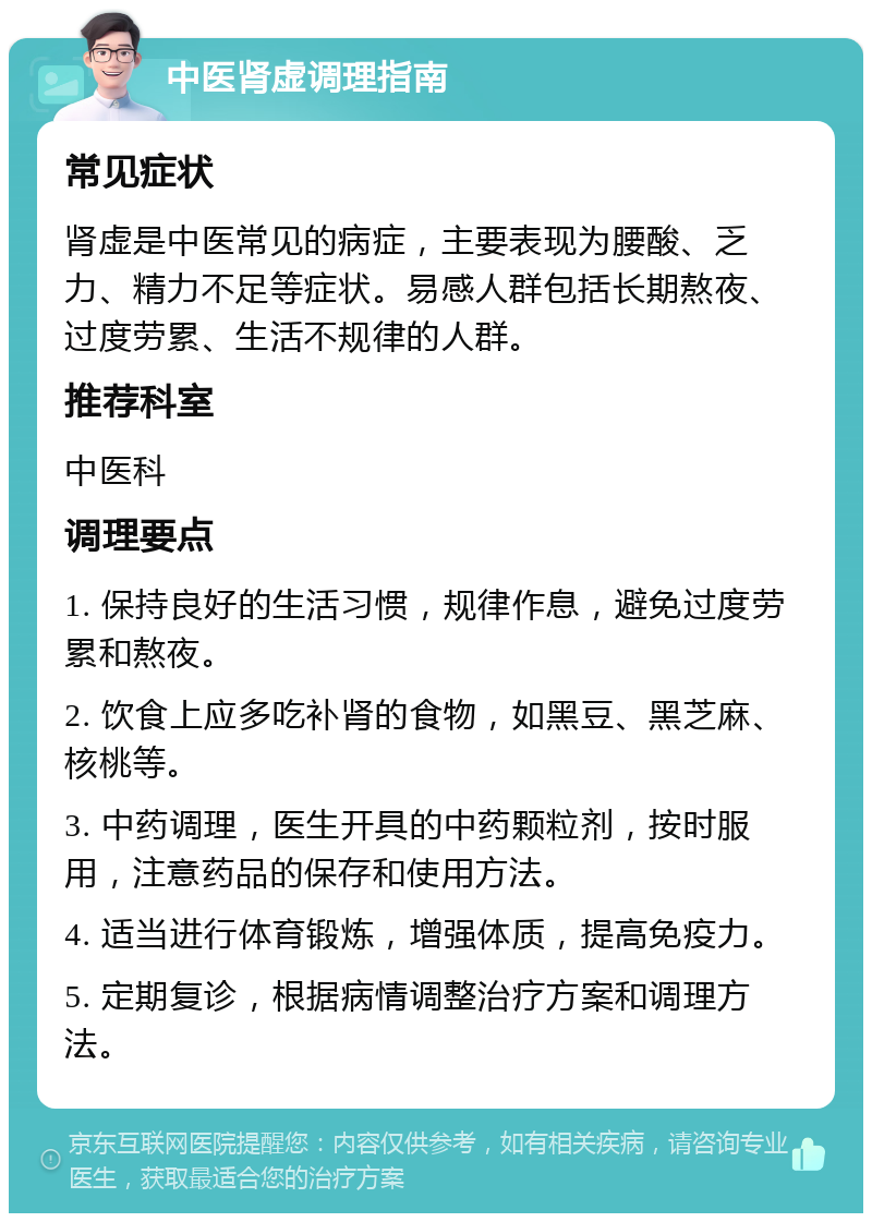 中医肾虚调理指南 常见症状 肾虚是中医常见的病症，主要表现为腰酸、乏力、精力不足等症状。易感人群包括长期熬夜、过度劳累、生活不规律的人群。 推荐科室 中医科 调理要点 1. 保持良好的生活习惯，规律作息，避免过度劳累和熬夜。 2. 饮食上应多吃补肾的食物，如黑豆、黑芝麻、核桃等。 3. 中药调理，医生开具的中药颗粒剂，按时服用，注意药品的保存和使用方法。 4. 适当进行体育锻炼，增强体质，提高免疫力。 5. 定期复诊，根据病情调整治疗方案和调理方法。