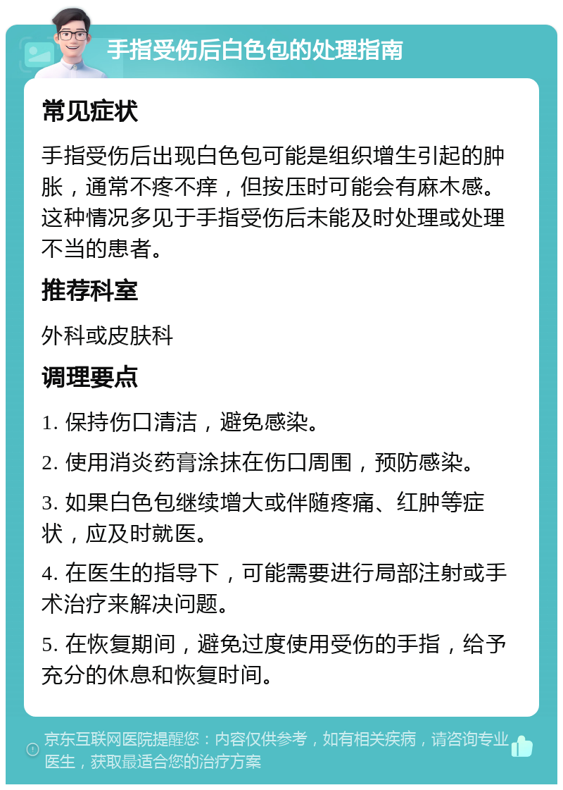 手指受伤后白色包的处理指南 常见症状 手指受伤后出现白色包可能是组织增生引起的肿胀，通常不疼不痒，但按压时可能会有麻木感。这种情况多见于手指受伤后未能及时处理或处理不当的患者。 推荐科室 外科或皮肤科 调理要点 1. 保持伤口清洁，避免感染。 2. 使用消炎药膏涂抹在伤口周围，预防感染。 3. 如果白色包继续增大或伴随疼痛、红肿等症状，应及时就医。 4. 在医生的指导下，可能需要进行局部注射或手术治疗来解决问题。 5. 在恢复期间，避免过度使用受伤的手指，给予充分的休息和恢复时间。