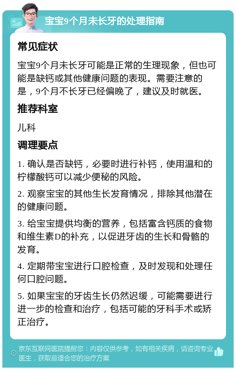 宝宝9个月未长牙的处理指南 常见症状 宝宝9个月未长牙可能是正常的生理现象，但也可能是缺钙或其他健康问题的表现。需要注意的是，9个月不长牙已经偏晚了，建议及时就医。 推荐科室 儿科 调理要点 1. 确认是否缺钙，必要时进行补钙，使用温和的柠檬酸钙可以减少便秘的风险。 2. 观察宝宝的其他生长发育情况，排除其他潜在的健康问题。 3. 给宝宝提供均衡的营养，包括富含钙质的食物和维生素D的补充，以促进牙齿的生长和骨骼的发育。 4. 定期带宝宝进行口腔检查，及时发现和处理任何口腔问题。 5. 如果宝宝的牙齿生长仍然迟缓，可能需要进行进一步的检查和治疗，包括可能的牙科手术或矫正治疗。