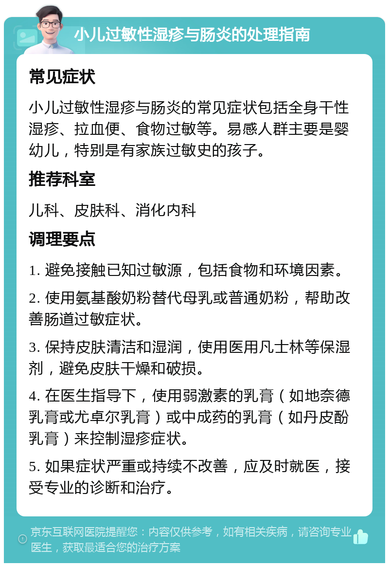 小儿过敏性湿疹与肠炎的处理指南 常见症状 小儿过敏性湿疹与肠炎的常见症状包括全身干性湿疹、拉血便、食物过敏等。易感人群主要是婴幼儿，特别是有家族过敏史的孩子。 推荐科室 儿科、皮肤科、消化内科 调理要点 1. 避免接触已知过敏源，包括食物和环境因素。 2. 使用氨基酸奶粉替代母乳或普通奶粉，帮助改善肠道过敏症状。 3. 保持皮肤清洁和湿润，使用医用凡士林等保湿剂，避免皮肤干燥和破损。 4. 在医生指导下，使用弱激素的乳膏（如地奈德乳膏或尤卓尔乳膏）或中成药的乳膏（如丹皮酚乳膏）来控制湿疹症状。 5. 如果症状严重或持续不改善，应及时就医，接受专业的诊断和治疗。