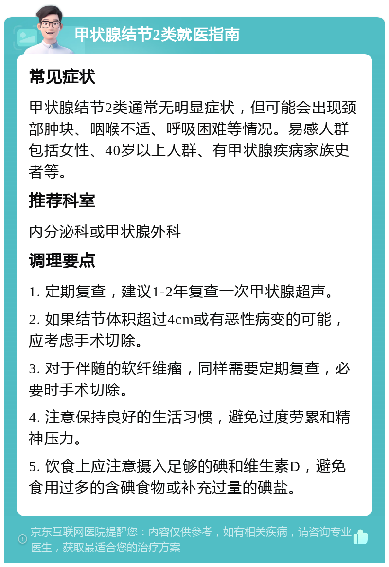 甲状腺结节2类就医指南 常见症状 甲状腺结节2类通常无明显症状，但可能会出现颈部肿块、咽喉不适、呼吸困难等情况。易感人群包括女性、40岁以上人群、有甲状腺疾病家族史者等。 推荐科室 内分泌科或甲状腺外科 调理要点 1. 定期复查，建议1-2年复查一次甲状腺超声。 2. 如果结节体积超过4cm或有恶性病变的可能，应考虑手术切除。 3. 对于伴随的软纤维瘤，同样需要定期复查，必要时手术切除。 4. 注意保持良好的生活习惯，避免过度劳累和精神压力。 5. 饮食上应注意摄入足够的碘和维生素D，避免食用过多的含碘食物或补充过量的碘盐。