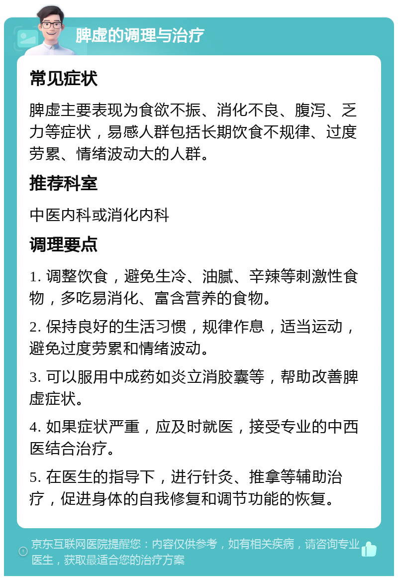 脾虚的调理与治疗 常见症状 脾虚主要表现为食欲不振、消化不良、腹泻、乏力等症状，易感人群包括长期饮食不规律、过度劳累、情绪波动大的人群。 推荐科室 中医内科或消化内科 调理要点 1. 调整饮食，避免生冷、油腻、辛辣等刺激性食物，多吃易消化、富含营养的食物。 2. 保持良好的生活习惯，规律作息，适当运动，避免过度劳累和情绪波动。 3. 可以服用中成药如炎立消胶囊等，帮助改善脾虚症状。 4. 如果症状严重，应及时就医，接受专业的中西医结合治疗。 5. 在医生的指导下，进行针灸、推拿等辅助治疗，促进身体的自我修复和调节功能的恢复。