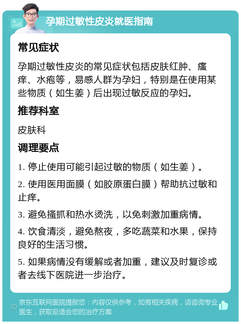 孕期过敏性皮炎就医指南 常见症状 孕期过敏性皮炎的常见症状包括皮肤红肿、瘙痒、水疱等，易感人群为孕妇，特别是在使用某些物质（如生姜）后出现过敏反应的孕妇。 推荐科室 皮肤科 调理要点 1. 停止使用可能引起过敏的物质（如生姜）。 2. 使用医用面膜（如胶原蛋白膜）帮助抗过敏和止痒。 3. 避免搔抓和热水烫洗，以免刺激加重病情。 4. 饮食清淡，避免熬夜，多吃蔬菜和水果，保持良好的生活习惯。 5. 如果病情没有缓解或者加重，建议及时复诊或者去线下医院进一步治疗。