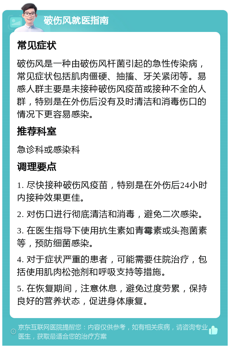 破伤风就医指南 常见症状 破伤风是一种由破伤风杆菌引起的急性传染病，常见症状包括肌肉僵硬、抽搐、牙关紧闭等。易感人群主要是未接种破伤风疫苗或接种不全的人群，特别是在外伤后没有及时清洁和消毒伤口的情况下更容易感染。 推荐科室 急诊科或感染科 调理要点 1. 尽快接种破伤风疫苗，特别是在外伤后24小时内接种效果更佳。 2. 对伤口进行彻底清洁和消毒，避免二次感染。 3. 在医生指导下使用抗生素如青霉素或头孢菌素等，预防细菌感染。 4. 对于症状严重的患者，可能需要住院治疗，包括使用肌肉松弛剂和呼吸支持等措施。 5. 在恢复期间，注意休息，避免过度劳累，保持良好的营养状态，促进身体康复。