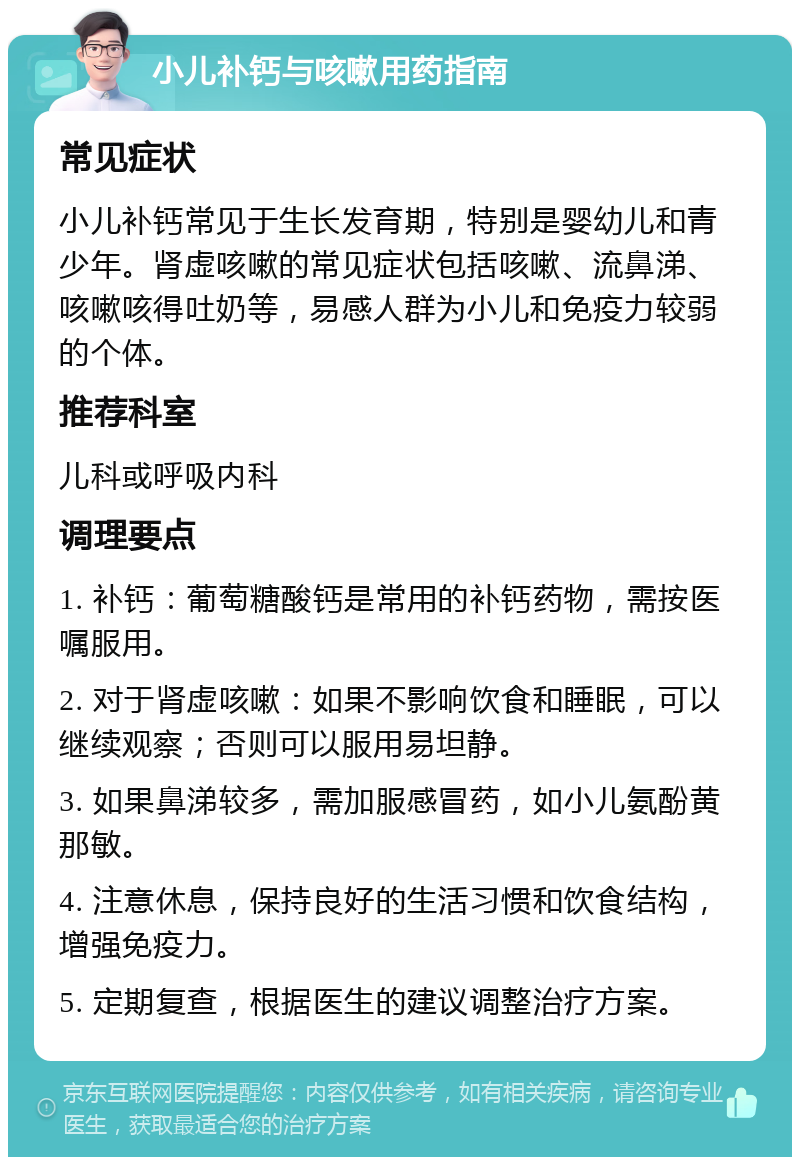 小儿补钙与咳嗽用药指南 常见症状 小儿补钙常见于生长发育期，特别是婴幼儿和青少年。肾虚咳嗽的常见症状包括咳嗽、流鼻涕、咳嗽咳得吐奶等，易感人群为小儿和免疫力较弱的个体。 推荐科室 儿科或呼吸内科 调理要点 1. 补钙：葡萄糖酸钙是常用的补钙药物，需按医嘱服用。 2. 对于肾虚咳嗽：如果不影响饮食和睡眠，可以继续观察；否则可以服用易坦静。 3. 如果鼻涕较多，需加服感冒药，如小儿氨酚黄那敏。 4. 注意休息，保持良好的生活习惯和饮食结构，增强免疫力。 5. 定期复查，根据医生的建议调整治疗方案。