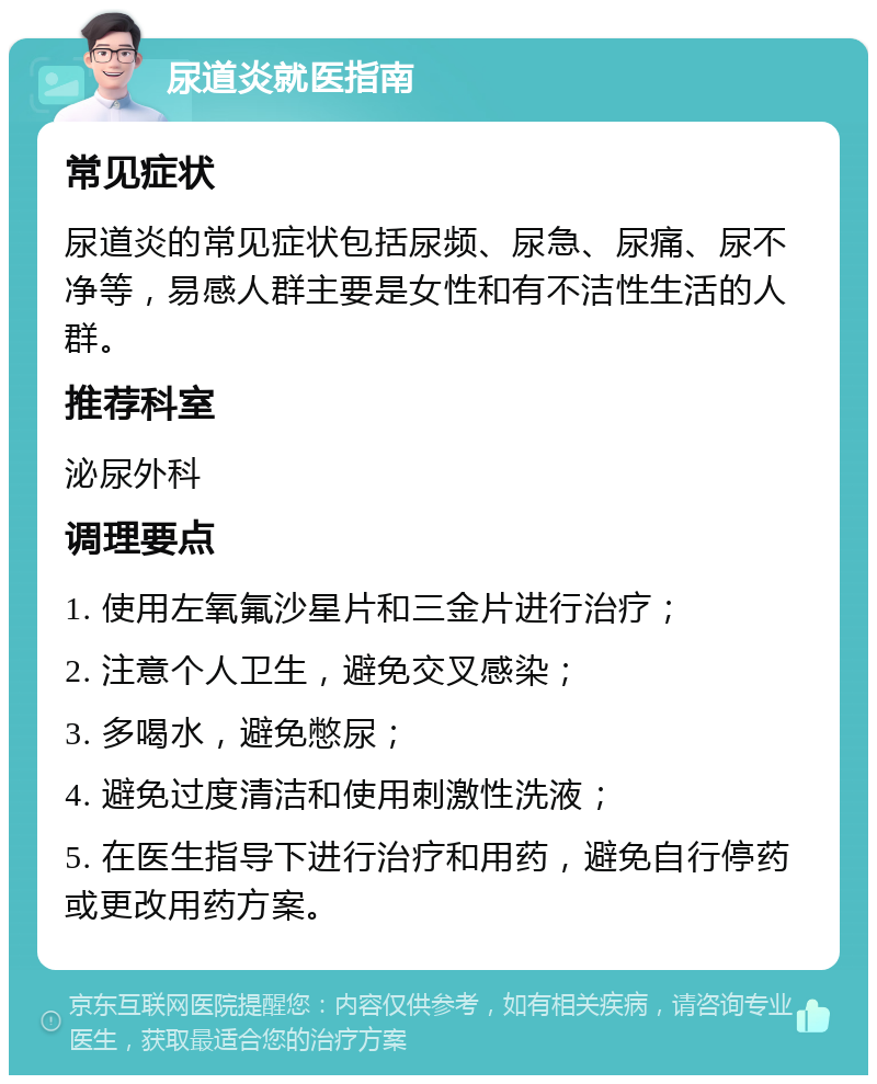 尿道炎就医指南 常见症状 尿道炎的常见症状包括尿频、尿急、尿痛、尿不净等，易感人群主要是女性和有不洁性生活的人群。 推荐科室 泌尿外科 调理要点 1. 使用左氧氟沙星片和三金片进行治疗； 2. 注意个人卫生，避免交叉感染； 3. 多喝水，避免憋尿； 4. 避免过度清洁和使用刺激性洗液； 5. 在医生指导下进行治疗和用药，避免自行停药或更改用药方案。