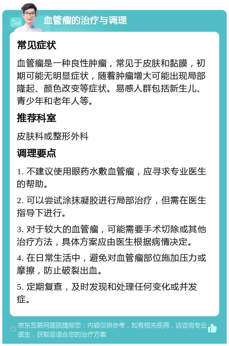 血管瘤的治疗与调理 常见症状 血管瘤是一种良性肿瘤，常见于皮肤和黏膜，初期可能无明显症状，随着肿瘤增大可能出现局部隆起、颜色改变等症状。易感人群包括新生儿、青少年和老年人等。 推荐科室 皮肤科或整形外科 调理要点 1. 不建议使用眼药水敷血管瘤，应寻求专业医生的帮助。 2. 可以尝试涂抹凝胶进行局部治疗，但需在医生指导下进行。 3. 对于较大的血管瘤，可能需要手术切除或其他治疗方法，具体方案应由医生根据病情决定。 4. 在日常生活中，避免对血管瘤部位施加压力或摩擦，防止破裂出血。 5. 定期复查，及时发现和处理任何变化或并发症。