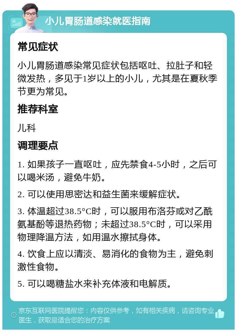 小儿胃肠道感染就医指南 常见症状 小儿胃肠道感染常见症状包括呕吐、拉肚子和轻微发热，多见于1岁以上的小儿，尤其是在夏秋季节更为常见。 推荐科室 儿科 调理要点 1. 如果孩子一直呕吐，应先禁食4-5小时，之后可以喝米汤，避免牛奶。 2. 可以使用思密达和益生菌来缓解症状。 3. 体温超过38.5°C时，可以服用布洛芬或对乙酰氨基酚等退热药物；未超过38.5°C时，可以采用物理降温方法，如用温水擦拭身体。 4. 饮食上应以清淡、易消化的食物为主，避免刺激性食物。 5. 可以喝糖盐水来补充体液和电解质。