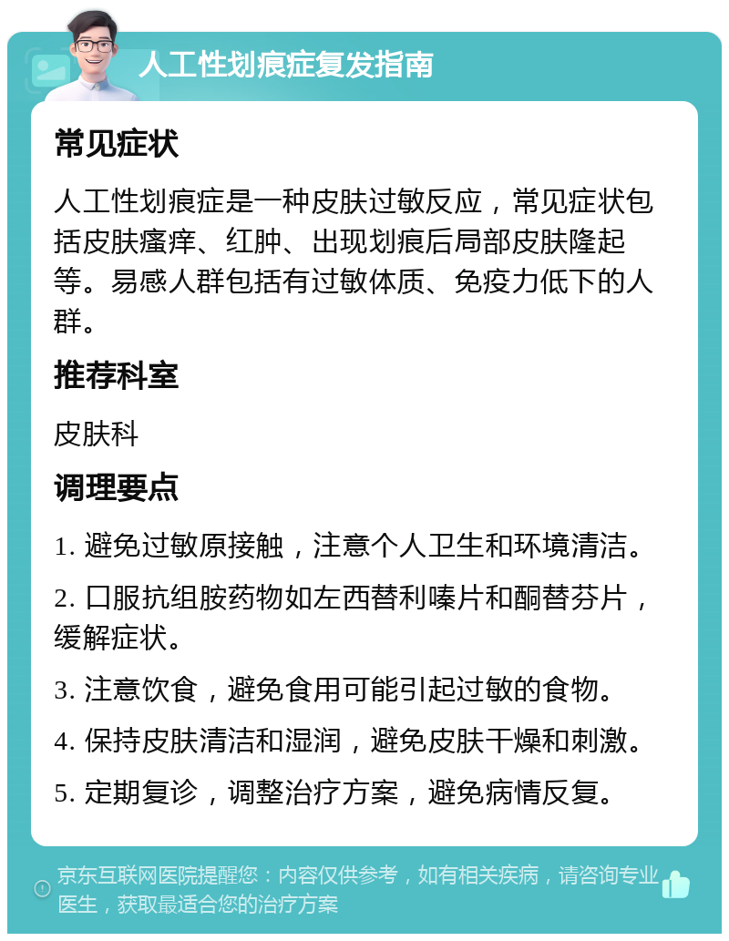 人工性划痕症复发指南 常见症状 人工性划痕症是一种皮肤过敏反应，常见症状包括皮肤瘙痒、红肿、出现划痕后局部皮肤隆起等。易感人群包括有过敏体质、免疫力低下的人群。 推荐科室 皮肤科 调理要点 1. 避免过敏原接触，注意个人卫生和环境清洁。 2. 口服抗组胺药物如左西替利嗪片和酮替芬片，缓解症状。 3. 注意饮食，避免食用可能引起过敏的食物。 4. 保持皮肤清洁和湿润，避免皮肤干燥和刺激。 5. 定期复诊，调整治疗方案，避免病情反复。