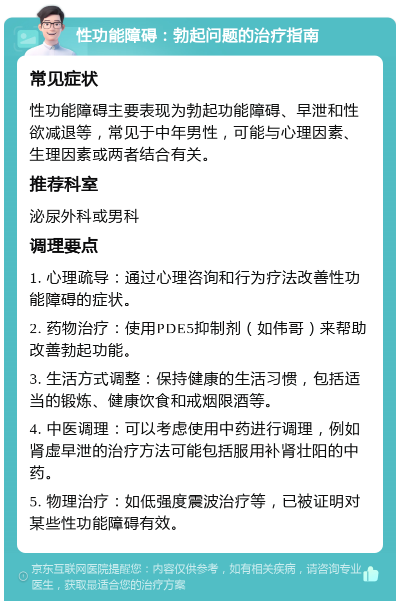 性功能障碍：勃起问题的治疗指南 常见症状 性功能障碍主要表现为勃起功能障碍、早泄和性欲减退等，常见于中年男性，可能与心理因素、生理因素或两者结合有关。 推荐科室 泌尿外科或男科 调理要点 1. 心理疏导：通过心理咨询和行为疗法改善性功能障碍的症状。 2. 药物治疗：使用PDE5抑制剂（如伟哥）来帮助改善勃起功能。 3. 生活方式调整：保持健康的生活习惯，包括适当的锻炼、健康饮食和戒烟限酒等。 4. 中医调理：可以考虑使用中药进行调理，例如肾虚早泄的治疗方法可能包括服用补肾壮阳的中药。 5. 物理治疗：如低强度震波治疗等，已被证明对某些性功能障碍有效。