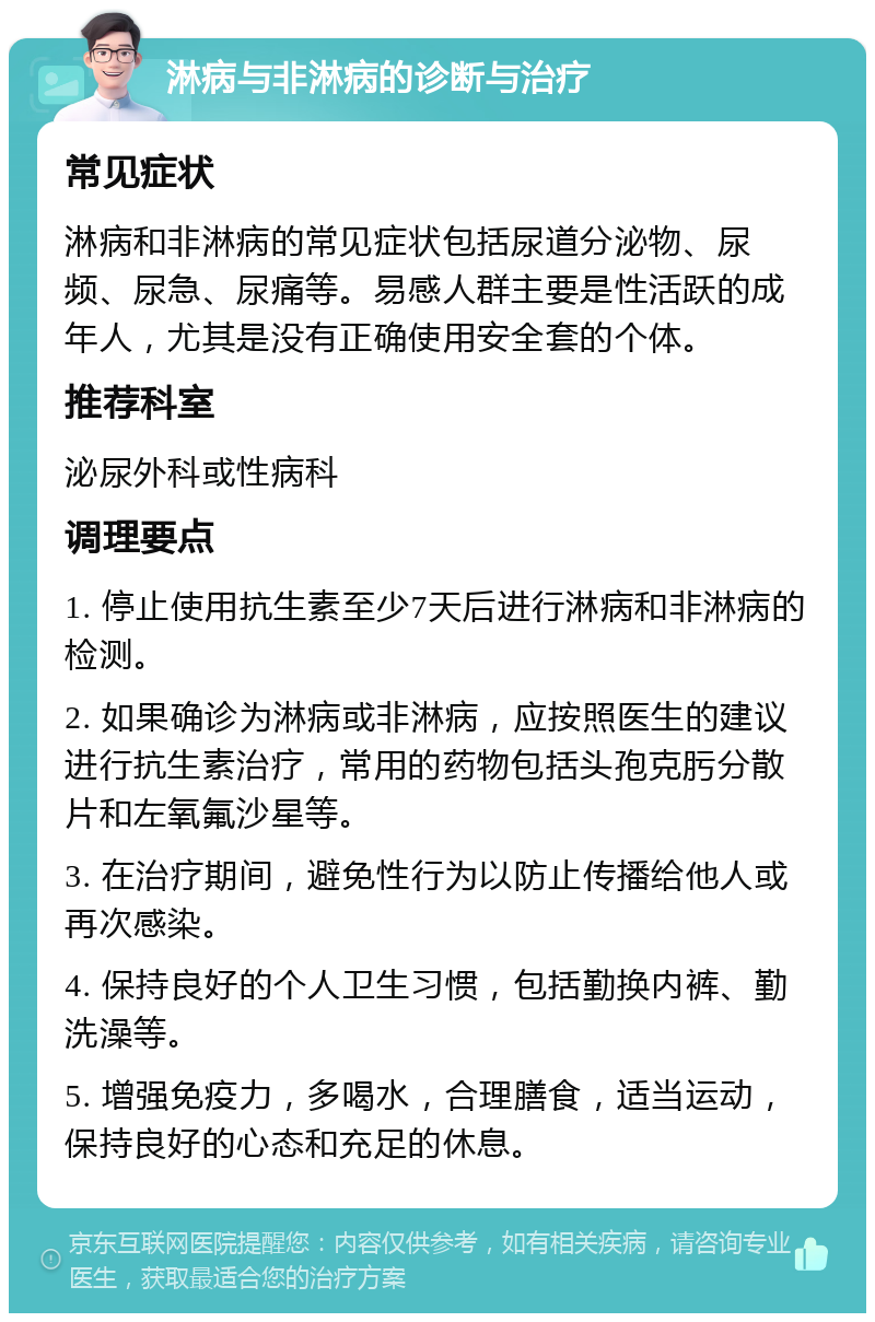 淋病与非淋病的诊断与治疗 常见症状 淋病和非淋病的常见症状包括尿道分泌物、尿频、尿急、尿痛等。易感人群主要是性活跃的成年人，尤其是没有正确使用安全套的个体。 推荐科室 泌尿外科或性病科 调理要点 1. 停止使用抗生素至少7天后进行淋病和非淋病的检测。 2. 如果确诊为淋病或非淋病，应按照医生的建议进行抗生素治疗，常用的药物包括头孢克肟分散片和左氧氟沙星等。 3. 在治疗期间，避免性行为以防止传播给他人或再次感染。 4. 保持良好的个人卫生习惯，包括勤换内裤、勤洗澡等。 5. 增强免疫力，多喝水，合理膳食，适当运动，保持良好的心态和充足的休息。