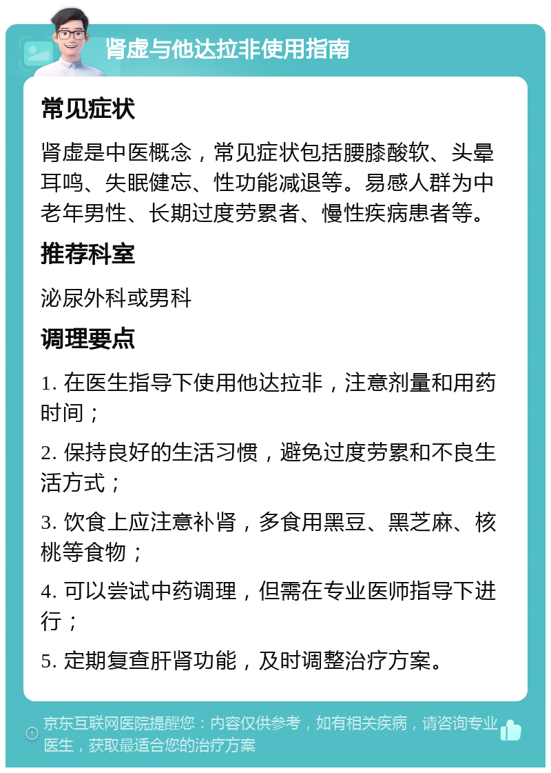 肾虚与他达拉非使用指南 常见症状 肾虚是中医概念，常见症状包括腰膝酸软、头晕耳鸣、失眠健忘、性功能减退等。易感人群为中老年男性、长期过度劳累者、慢性疾病患者等。 推荐科室 泌尿外科或男科 调理要点 1. 在医生指导下使用他达拉非，注意剂量和用药时间； 2. 保持良好的生活习惯，避免过度劳累和不良生活方式； 3. 饮食上应注意补肾，多食用黑豆、黑芝麻、核桃等食物； 4. 可以尝试中药调理，但需在专业医师指导下进行； 5. 定期复查肝肾功能，及时调整治疗方案。