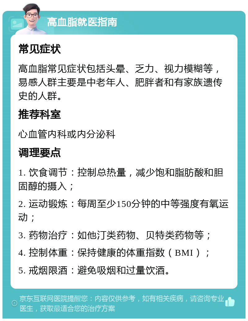 高血脂就医指南 常见症状 高血脂常见症状包括头晕、乏力、视力模糊等，易感人群主要是中老年人、肥胖者和有家族遗传史的人群。 推荐科室 心血管内科或内分泌科 调理要点 1. 饮食调节：控制总热量，减少饱和脂肪酸和胆固醇的摄入； 2. 运动锻炼：每周至少150分钟的中等强度有氧运动； 3. 药物治疗：如他汀类药物、贝特类药物等； 4. 控制体重：保持健康的体重指数（BMI）； 5. 戒烟限酒：避免吸烟和过量饮酒。