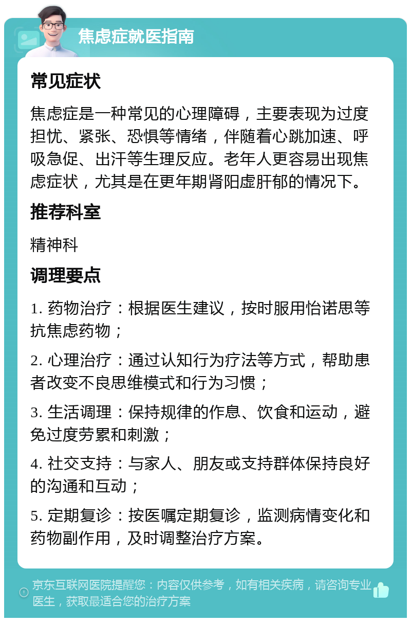 焦虑症就医指南 常见症状 焦虑症是一种常见的心理障碍，主要表现为过度担忧、紧张、恐惧等情绪，伴随着心跳加速、呼吸急促、出汗等生理反应。老年人更容易出现焦虑症状，尤其是在更年期肾阳虚肝郁的情况下。 推荐科室 精神科 调理要点 1. 药物治疗：根据医生建议，按时服用怡诺思等抗焦虑药物； 2. 心理治疗：通过认知行为疗法等方式，帮助患者改变不良思维模式和行为习惯； 3. 生活调理：保持规律的作息、饮食和运动，避免过度劳累和刺激； 4. 社交支持：与家人、朋友或支持群体保持良好的沟通和互动； 5. 定期复诊：按医嘱定期复诊，监测病情变化和药物副作用，及时调整治疗方案。