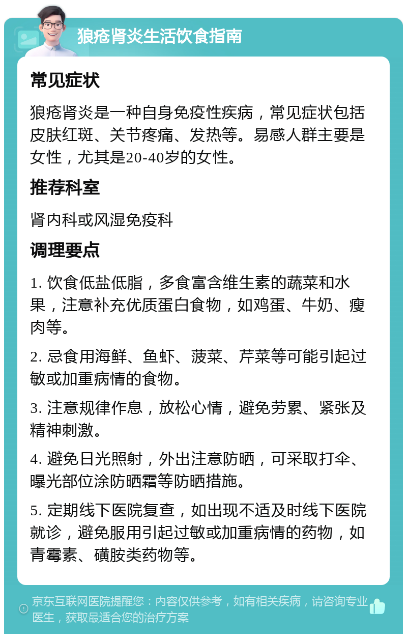 狼疮肾炎生活饮食指南 常见症状 狼疮肾炎是一种自身免疫性疾病，常见症状包括皮肤红斑、关节疼痛、发热等。易感人群主要是女性，尤其是20-40岁的女性。 推荐科室 肾内科或风湿免疫科 调理要点 1. 饮食低盐低脂，多食富含维生素的蔬菜和水果，注意补充优质蛋白食物，如鸡蛋、牛奶、瘦肉等。 2. 忌食用海鲜、鱼虾、菠菜、芹菜等可能引起过敏或加重病情的食物。 3. 注意规律作息，放松心情，避免劳累、紧张及精神刺激。 4. 避免日光照射，外出注意防晒，可采取打伞、曝光部位涂防晒霜等防晒措施。 5. 定期线下医院复查，如出现不适及时线下医院就诊，避免服用引起过敏或加重病情的药物，如青霉素、磺胺类药物等。