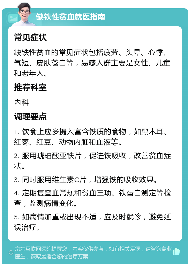 缺铁性贫血就医指南 常见症状 缺铁性贫血的常见症状包括疲劳、头晕、心悸、气短、皮肤苍白等，易感人群主要是女性、儿童和老年人。 推荐科室 内科 调理要点 1. 饮食上应多摄入富含铁质的食物，如黑木耳、红枣、红豆、动物内脏和血液等。 2. 服用琥珀酸亚铁片，促进铁吸收，改善贫血症状。 3. 同时服用维生素C片，增强铁的吸收效果。 4. 定期复查血常规和贫血三项、铁蛋白测定等检查，监测病情变化。 5. 如病情加重或出现不适，应及时就诊，避免延误治疗。