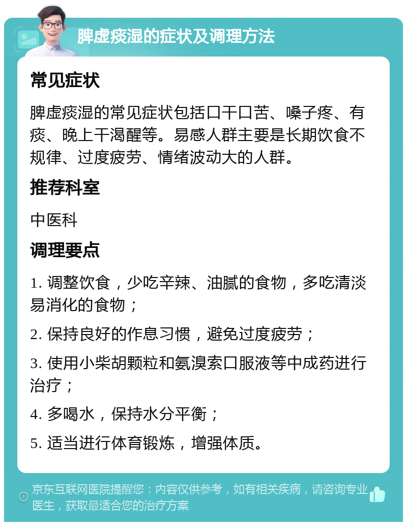 脾虚痰湿的症状及调理方法 常见症状 脾虚痰湿的常见症状包括口干口苦、嗓子疼、有痰、晚上干渴醒等。易感人群主要是长期饮食不规律、过度疲劳、情绪波动大的人群。 推荐科室 中医科 调理要点 1. 调整饮食，少吃辛辣、油腻的食物，多吃清淡易消化的食物； 2. 保持良好的作息习惯，避免过度疲劳； 3. 使用小柴胡颗粒和氨溴索口服液等中成药进行治疗； 4. 多喝水，保持水分平衡； 5. 适当进行体育锻炼，增强体质。