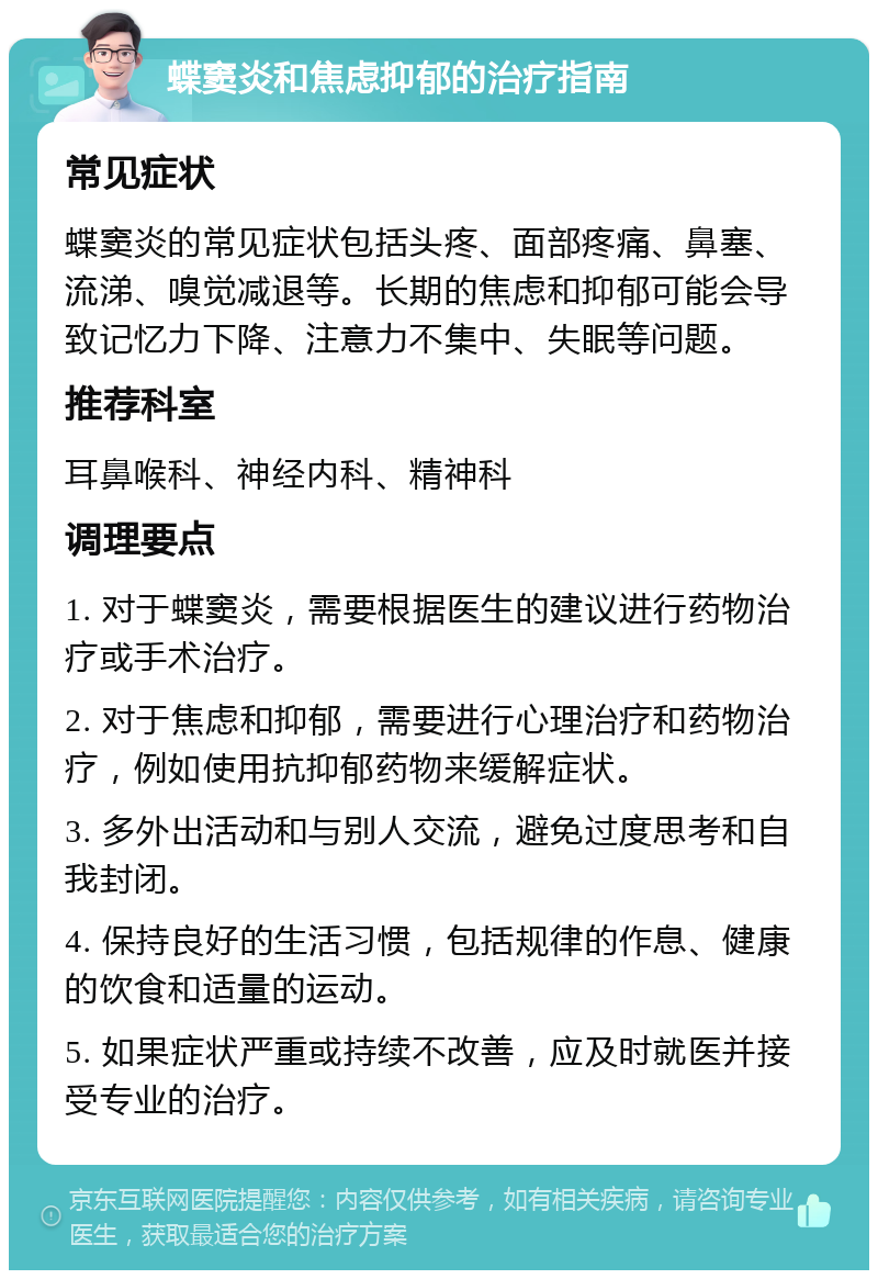 蝶窦炎和焦虑抑郁的治疗指南 常见症状 蝶窦炎的常见症状包括头疼、面部疼痛、鼻塞、流涕、嗅觉减退等。长期的焦虑和抑郁可能会导致记忆力下降、注意力不集中、失眠等问题。 推荐科室 耳鼻喉科、神经内科、精神科 调理要点 1. 对于蝶窦炎，需要根据医生的建议进行药物治疗或手术治疗。 2. 对于焦虑和抑郁，需要进行心理治疗和药物治疗，例如使用抗抑郁药物来缓解症状。 3. 多外出活动和与别人交流，避免过度思考和自我封闭。 4. 保持良好的生活习惯，包括规律的作息、健康的饮食和适量的运动。 5. 如果症状严重或持续不改善，应及时就医并接受专业的治疗。