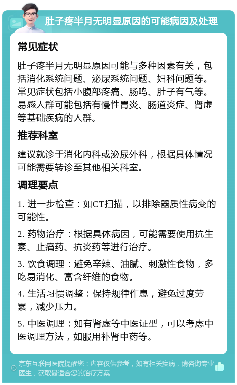 肚子疼半月无明显原因的可能病因及处理 常见症状 肚子疼半月无明显原因可能与多种因素有关，包括消化系统问题、泌尿系统问题、妇科问题等。常见症状包括小腹部疼痛、肠鸣、肚子有气等。易感人群可能包括有慢性胃炎、肠道炎症、肾虚等基础疾病的人群。 推荐科室 建议就诊于消化内科或泌尿外科，根据具体情况可能需要转诊至其他相关科室。 调理要点 1. 进一步检查：如CT扫描，以排除器质性病变的可能性。 2. 药物治疗：根据具体病因，可能需要使用抗生素、止痛药、抗炎药等进行治疗。 3. 饮食调理：避免辛辣、油腻、刺激性食物，多吃易消化、富含纤维的食物。 4. 生活习惯调整：保持规律作息，避免过度劳累，减少压力。 5. 中医调理：如有肾虚等中医证型，可以考虑中医调理方法，如服用补肾中药等。