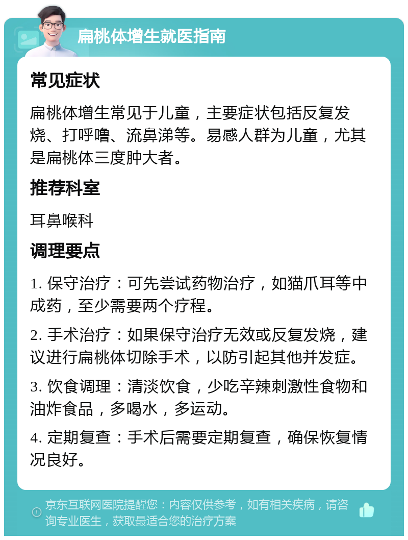 扁桃体增生就医指南 常见症状 扁桃体增生常见于儿童，主要症状包括反复发烧、打呼噜、流鼻涕等。易感人群为儿童，尤其是扁桃体三度肿大者。 推荐科室 耳鼻喉科 调理要点 1. 保守治疗：可先尝试药物治疗，如猫爪耳等中成药，至少需要两个疗程。 2. 手术治疗：如果保守治疗无效或反复发烧，建议进行扁桃体切除手术，以防引起其他并发症。 3. 饮食调理：清淡饮食，少吃辛辣刺激性食物和油炸食品，多喝水，多运动。 4. 定期复查：手术后需要定期复查，确保恢复情况良好。