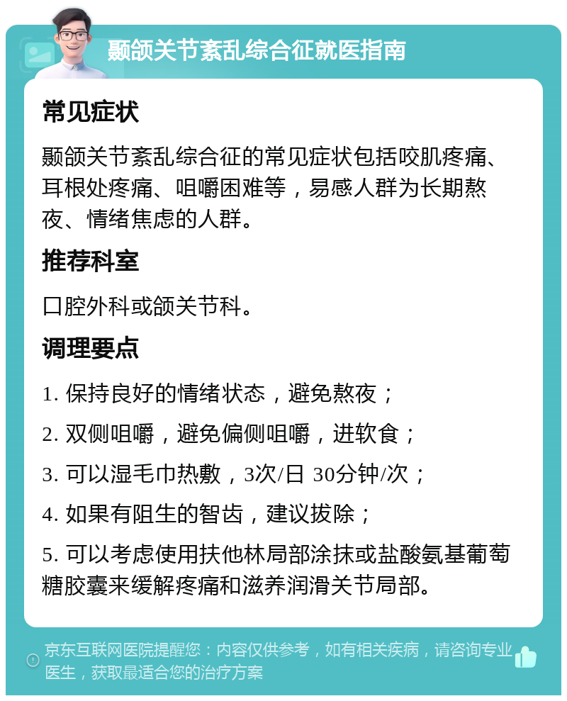 颞颌关节紊乱综合征就医指南 常见症状 颞颌关节紊乱综合征的常见症状包括咬肌疼痛、耳根处疼痛、咀嚼困难等，易感人群为长期熬夜、情绪焦虑的人群。 推荐科室 口腔外科或颌关节科。 调理要点 1. 保持良好的情绪状态，避免熬夜； 2. 双侧咀嚼，避免偏侧咀嚼，进软食； 3. 可以湿毛巾热敷，3次/日 30分钟/次； 4. 如果有阻生的智齿，建议拔除； 5. 可以考虑使用扶他林局部涂抹或盐酸氨基葡萄糖胶囊来缓解疼痛和滋养润滑关节局部。