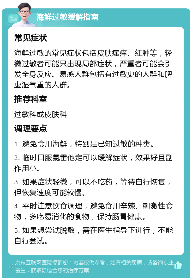 海鲜过敏缓解指南 常见症状 海鲜过敏的常见症状包括皮肤瘙痒、红肿等，轻微过敏者可能只出现局部症状，严重者可能会引发全身反应。易感人群包括有过敏史的人群和脾虚湿气重的人群。 推荐科室 过敏科或皮肤科 调理要点 1. 避免食用海鲜，特别是已知过敏的种类。 2. 临时口服氯雷他定可以缓解症状，效果好且副作用小。 3. 如果症状轻微，可以不吃药，等待自行恢复，但恢复速度可能较慢。 4. 平时注意饮食调理，避免食用辛辣、刺激性食物，多吃易消化的食物，保持肠胃健康。 5. 如果想尝试脱敏，需在医生指导下进行，不能自行尝试。