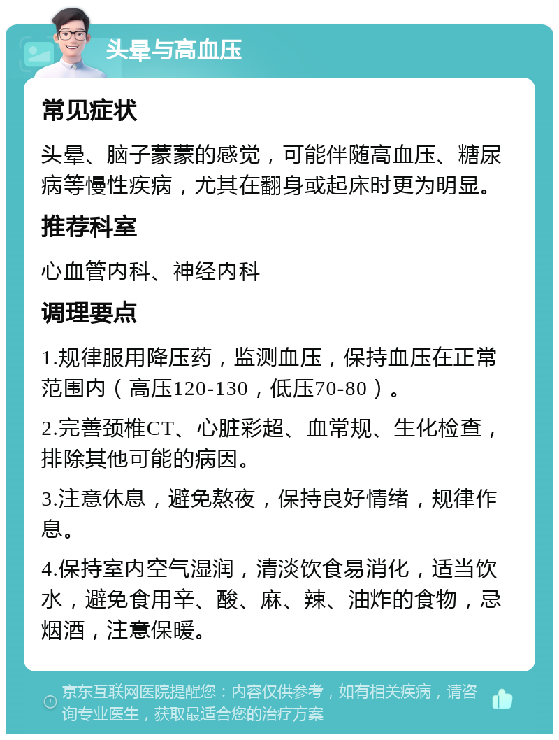 头晕与高血压 常见症状 头晕、脑子蒙蒙的感觉，可能伴随高血压、糖尿病等慢性疾病，尤其在翻身或起床时更为明显。 推荐科室 心血管内科、神经内科 调理要点 1.规律服用降压药，监测血压，保持血压在正常范围内（高压120-130，低压70-80）。 2.完善颈椎CT、心脏彩超、血常规、生化检查，排除其他可能的病因。 3.注意休息，避免熬夜，保持良好情绪，规律作息。 4.保持室内空气湿润，清淡饮食易消化，适当饮水，避免食用辛、酸、麻、辣、油炸的食物，忌烟酒，注意保暖。