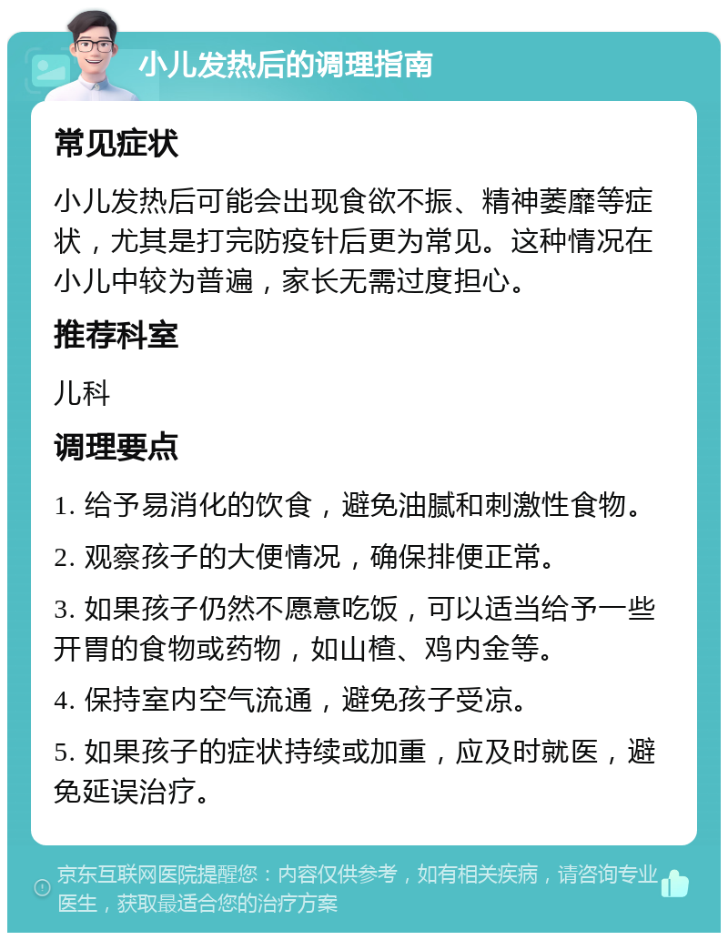 小儿发热后的调理指南 常见症状 小儿发热后可能会出现食欲不振、精神萎靡等症状，尤其是打完防疫针后更为常见。这种情况在小儿中较为普遍，家长无需过度担心。 推荐科室 儿科 调理要点 1. 给予易消化的饮食，避免油腻和刺激性食物。 2. 观察孩子的大便情况，确保排便正常。 3. 如果孩子仍然不愿意吃饭，可以适当给予一些开胃的食物或药物，如山楂、鸡内金等。 4. 保持室内空气流通，避免孩子受凉。 5. 如果孩子的症状持续或加重，应及时就医，避免延误治疗。