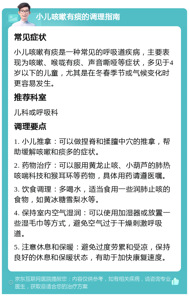 小儿咳嗽有痰的调理指南 常见症状 小儿咳嗽有痰是一种常见的呼吸道疾病，主要表现为咳嗽、喉咙有痰、声音嘶哑等症状，多见于4岁以下的儿童，尤其是在冬春季节或气候变化时更容易发生。 推荐科室 儿科或呼吸科 调理要点 1. 小儿推拿：可以做捏脊和揉膻中穴的推拿，帮助缓解咳嗽和痰多的症状。 2. 药物治疗：可以服用黄龙止咳、小葫芦的肺热咳喘科技和猴耳环等药物，具体用药请遵医嘱。 3. 饮食调理：多喝水，适当食用一些润肺止咳的食物，如黄冰糖雪梨水等。 4. 保持室内空气湿润：可以使用加湿器或放置一些湿毛巾等方式，避免空气过于干燥刺激呼吸道。 5. 注意休息和保暖：避免过度劳累和受凉，保持良好的休息和保暖状态，有助于加快康复速度。