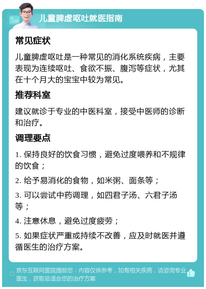 儿童脾虚呕吐就医指南 常见症状 儿童脾虚呕吐是一种常见的消化系统疾病，主要表现为连续呕吐、食欲不振、腹泻等症状，尤其在十个月大的宝宝中较为常见。 推荐科室 建议就诊于专业的中医科室，接受中医师的诊断和治疗。 调理要点 1. 保持良好的饮食习惯，避免过度喂养和不规律的饮食； 2. 给予易消化的食物，如米粥、面条等； 3. 可以尝试中药调理，如四君子汤、六君子汤等； 4. 注意休息，避免过度疲劳； 5. 如果症状严重或持续不改善，应及时就医并遵循医生的治疗方案。