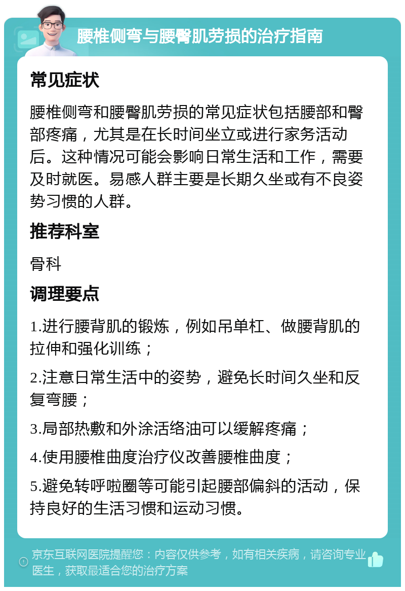 腰椎侧弯与腰臀肌劳损的治疗指南 常见症状 腰椎侧弯和腰臀肌劳损的常见症状包括腰部和臀部疼痛，尤其是在长时间坐立或进行家务活动后。这种情况可能会影响日常生活和工作，需要及时就医。易感人群主要是长期久坐或有不良姿势习惯的人群。 推荐科室 骨科 调理要点 1.进行腰背肌的锻炼，例如吊单杠、做腰背肌的拉伸和强化训练； 2.注意日常生活中的姿势，避免长时间久坐和反复弯腰； 3.局部热敷和外涂活络油可以缓解疼痛； 4.使用腰椎曲度治疗仪改善腰椎曲度； 5.避免转呼啦圈等可能引起腰部偏斜的活动，保持良好的生活习惯和运动习惯。