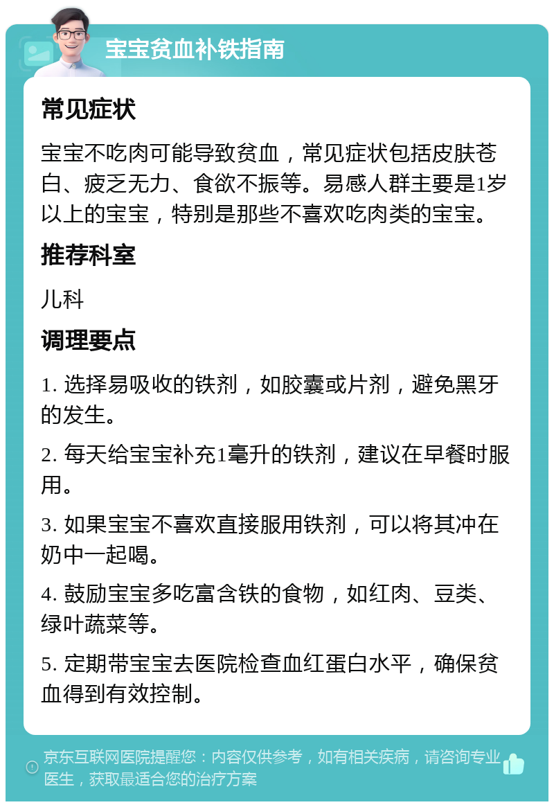 宝宝贫血补铁指南 常见症状 宝宝不吃肉可能导致贫血，常见症状包括皮肤苍白、疲乏无力、食欲不振等。易感人群主要是1岁以上的宝宝，特别是那些不喜欢吃肉类的宝宝。 推荐科室 儿科 调理要点 1. 选择易吸收的铁剂，如胶囊或片剂，避免黑牙的发生。 2. 每天给宝宝补充1毫升的铁剂，建议在早餐时服用。 3. 如果宝宝不喜欢直接服用铁剂，可以将其冲在奶中一起喝。 4. 鼓励宝宝多吃富含铁的食物，如红肉、豆类、绿叶蔬菜等。 5. 定期带宝宝去医院检查血红蛋白水平，确保贫血得到有效控制。