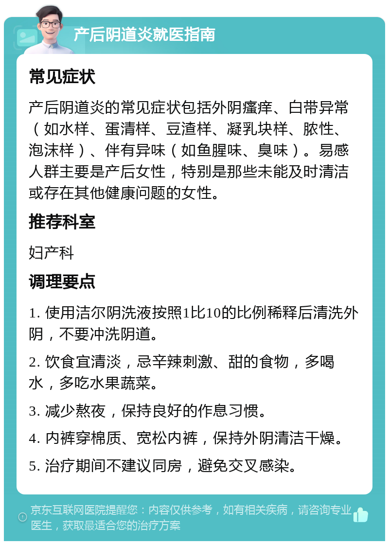 产后阴道炎就医指南 常见症状 产后阴道炎的常见症状包括外阴瘙痒、白带异常（如水样、蛋清样、豆渣样、凝乳块样、脓性、泡沫样）、伴有异味（如鱼腥味、臭味）。易感人群主要是产后女性，特别是那些未能及时清洁或存在其他健康问题的女性。 推荐科室 妇产科 调理要点 1. 使用洁尔阴洗液按照1比10的比例稀释后清洗外阴，不要冲洗阴道。 2. 饮食宜清淡，忌辛辣刺激、甜的食物，多喝水，多吃水果蔬菜。 3. 减少熬夜，保持良好的作息习惯。 4. 内裤穿棉质、宽松内裤，保持外阴清洁干燥。 5. 治疗期间不建议同房，避免交叉感染。