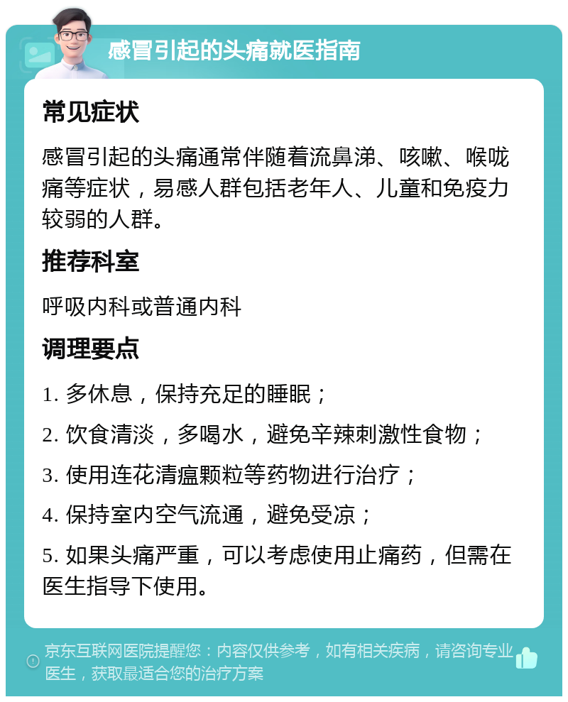 感冒引起的头痛就医指南 常见症状 感冒引起的头痛通常伴随着流鼻涕、咳嗽、喉咙痛等症状，易感人群包括老年人、儿童和免疫力较弱的人群。 推荐科室 呼吸内科或普通内科 调理要点 1. 多休息，保持充足的睡眠； 2. 饮食清淡，多喝水，避免辛辣刺激性食物； 3. 使用连花清瘟颗粒等药物进行治疗； 4. 保持室内空气流通，避免受凉； 5. 如果头痛严重，可以考虑使用止痛药，但需在医生指导下使用。