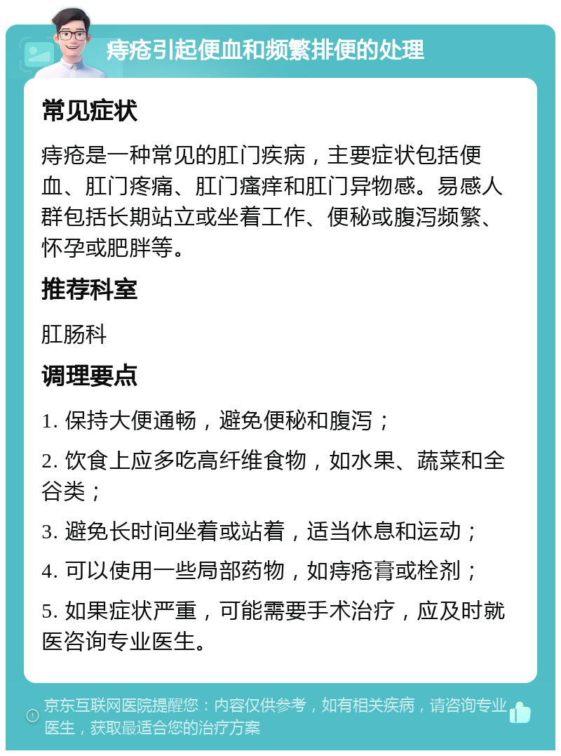 痔疮引起便血和频繁排便的处理 常见症状 痔疮是一种常见的肛门疾病，主要症状包括便血、肛门疼痛、肛门瘙痒和肛门异物感。易感人群包括长期站立或坐着工作、便秘或腹泻频繁、怀孕或肥胖等。 推荐科室 肛肠科 调理要点 1. 保持大便通畅，避免便秘和腹泻； 2. 饮食上应多吃高纤维食物，如水果、蔬菜和全谷类； 3. 避免长时间坐着或站着，适当休息和运动； 4. 可以使用一些局部药物，如痔疮膏或栓剂； 5. 如果症状严重，可能需要手术治疗，应及时就医咨询专业医生。