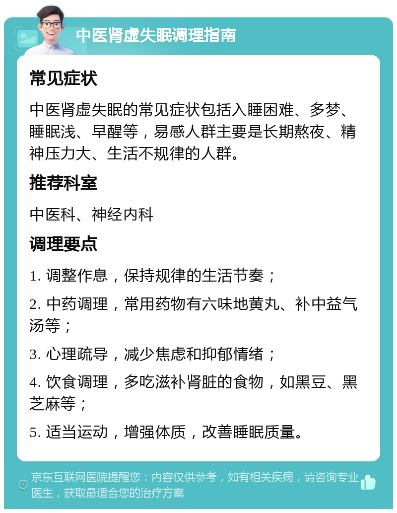 中医肾虚失眠调理指南 常见症状 中医肾虚失眠的常见症状包括入睡困难、多梦、睡眠浅、早醒等，易感人群主要是长期熬夜、精神压力大、生活不规律的人群。 推荐科室 中医科、神经内科 调理要点 1. 调整作息，保持规律的生活节奏； 2. 中药调理，常用药物有六味地黄丸、补中益气汤等； 3. 心理疏导，减少焦虑和抑郁情绪； 4. 饮食调理，多吃滋补肾脏的食物，如黑豆、黑芝麻等； 5. 适当运动，增强体质，改善睡眠质量。