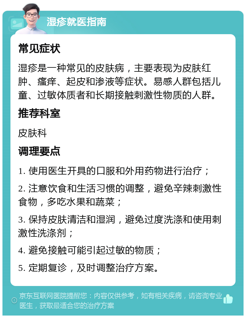 湿疹就医指南 常见症状 湿疹是一种常见的皮肤病，主要表现为皮肤红肿、瘙痒、起皮和渗液等症状。易感人群包括儿童、过敏体质者和长期接触刺激性物质的人群。 推荐科室 皮肤科 调理要点 1. 使用医生开具的口服和外用药物进行治疗； 2. 注意饮食和生活习惯的调整，避免辛辣刺激性食物，多吃水果和蔬菜； 3. 保持皮肤清洁和湿润，避免过度洗涤和使用刺激性洗涤剂； 4. 避免接触可能引起过敏的物质； 5. 定期复诊，及时调整治疗方案。