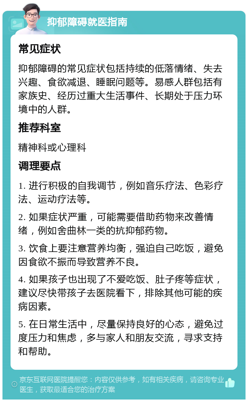 抑郁障碍就医指南 常见症状 抑郁障碍的常见症状包括持续的低落情绪、失去兴趣、食欲减退、睡眠问题等。易感人群包括有家族史、经历过重大生活事件、长期处于压力环境中的人群。 推荐科室 精神科或心理科 调理要点 1. 进行积极的自我调节，例如音乐疗法、色彩疗法、运动疗法等。 2. 如果症状严重，可能需要借助药物来改善情绪，例如舍曲林一类的抗抑郁药物。 3. 饮食上要注意营养均衡，强迫自己吃饭，避免因食欲不振而导致营养不良。 4. 如果孩子也出现了不爱吃饭、肚子疼等症状，建议尽快带孩子去医院看下，排除其他可能的疾病因素。 5. 在日常生活中，尽量保持良好的心态，避免过度压力和焦虑，多与家人和朋友交流，寻求支持和帮助。