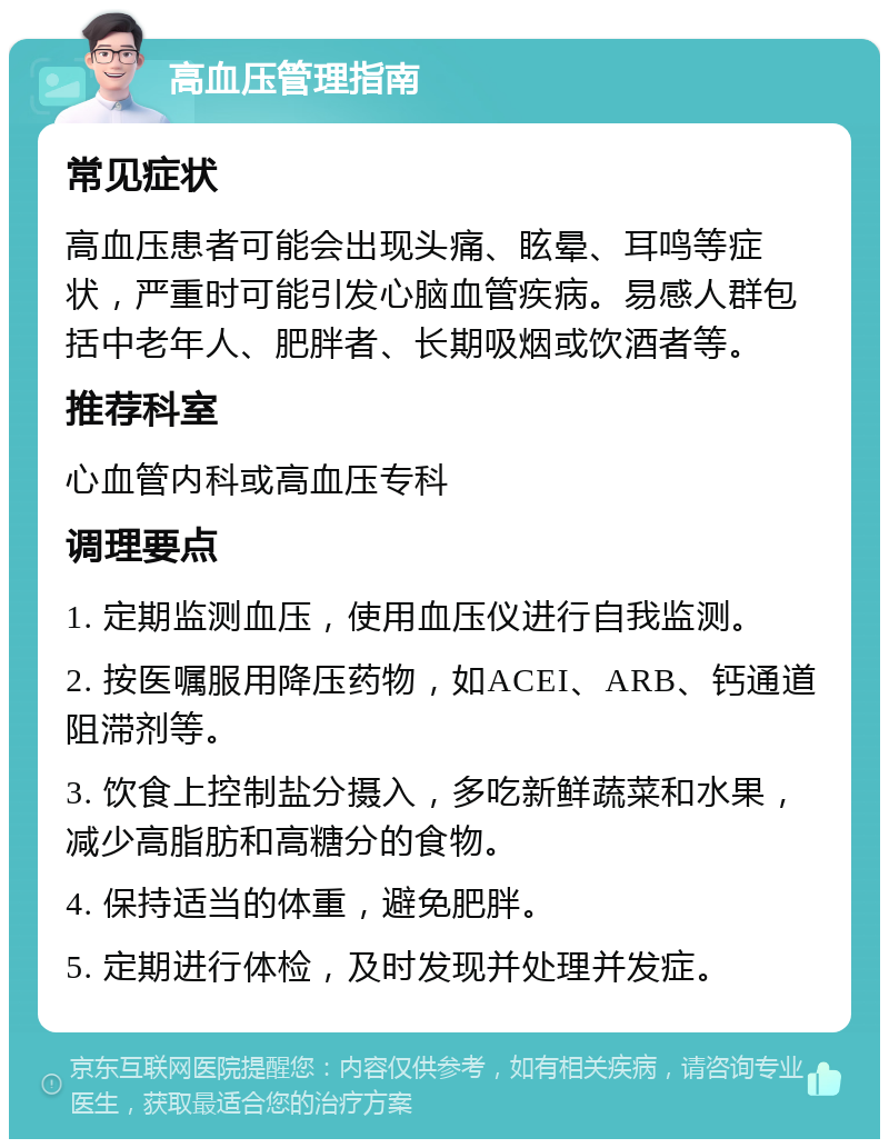 高血压管理指南 常见症状 高血压患者可能会出现头痛、眩晕、耳鸣等症状，严重时可能引发心脑血管疾病。易感人群包括中老年人、肥胖者、长期吸烟或饮酒者等。 推荐科室 心血管内科或高血压专科 调理要点 1. 定期监测血压，使用血压仪进行自我监测。 2. 按医嘱服用降压药物，如ACEI、ARB、钙通道阻滞剂等。 3. 饮食上控制盐分摄入，多吃新鲜蔬菜和水果，减少高脂肪和高糖分的食物。 4. 保持适当的体重，避免肥胖。 5. 定期进行体检，及时发现并处理并发症。