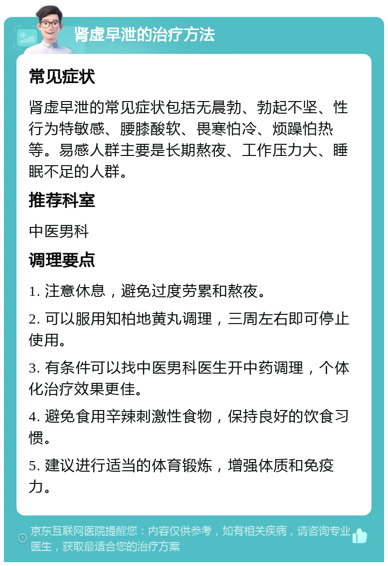 肾虚早泄的治疗方法 常见症状 肾虚早泄的常见症状包括无晨勃、勃起不坚、性行为特敏感、腰膝酸软、畏寒怕冷、烦躁怕热等。易感人群主要是长期熬夜、工作压力大、睡眠不足的人群。 推荐科室 中医男科 调理要点 1. 注意休息，避免过度劳累和熬夜。 2. 可以服用知柏地黄丸调理，三周左右即可停止使用。 3. 有条件可以找中医男科医生开中药调理，个体化治疗效果更佳。 4. 避免食用辛辣刺激性食物，保持良好的饮食习惯。 5. 建议进行适当的体育锻炼，增强体质和免疫力。