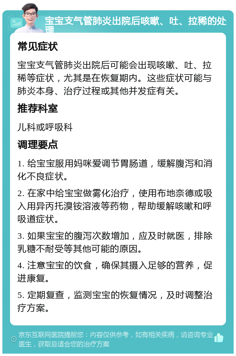 宝宝支气管肺炎出院后咳嗽、吐、拉稀的处理 常见症状 宝宝支气管肺炎出院后可能会出现咳嗽、吐、拉稀等症状，尤其是在恢复期内。这些症状可能与肺炎本身、治疗过程或其他并发症有关。 推荐科室 儿科或呼吸科 调理要点 1. 给宝宝服用妈咪爱调节胃肠道，缓解腹泻和消化不良症状。 2. 在家中给宝宝做雾化治疗，使用布地奈德或吸入用异丙托溴铵溶液等药物，帮助缓解咳嗽和呼吸道症状。 3. 如果宝宝的腹泻次数增加，应及时就医，排除乳糖不耐受等其他可能的原因。 4. 注意宝宝的饮食，确保其摄入足够的营养，促进康复。 5. 定期复查，监测宝宝的恢复情况，及时调整治疗方案。