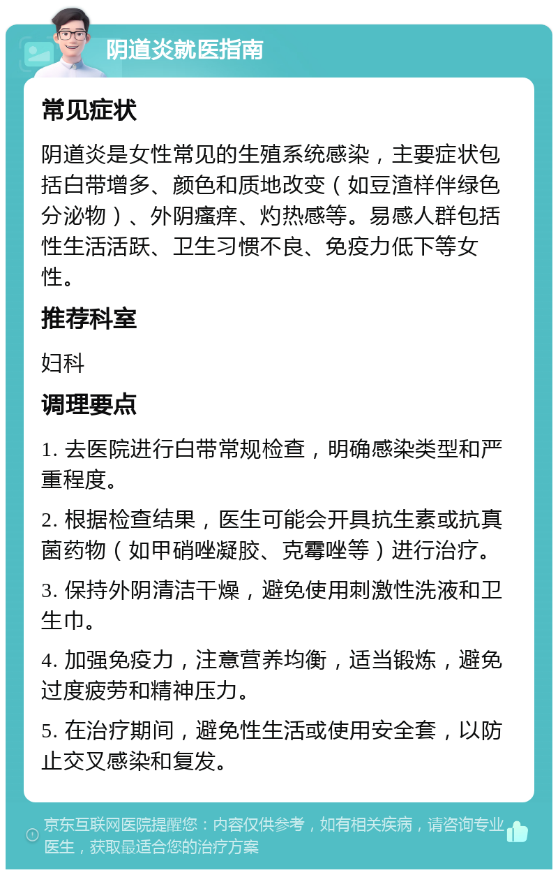 阴道炎就医指南 常见症状 阴道炎是女性常见的生殖系统感染，主要症状包括白带增多、颜色和质地改变（如豆渣样伴绿色分泌物）、外阴瘙痒、灼热感等。易感人群包括性生活活跃、卫生习惯不良、免疫力低下等女性。 推荐科室 妇科 调理要点 1. 去医院进行白带常规检查，明确感染类型和严重程度。 2. 根据检查结果，医生可能会开具抗生素或抗真菌药物（如甲硝唑凝胶、克霉唑等）进行治疗。 3. 保持外阴清洁干燥，避免使用刺激性洗液和卫生巾。 4. 加强免疫力，注意营养均衡，适当锻炼，避免过度疲劳和精神压力。 5. 在治疗期间，避免性生活或使用安全套，以防止交叉感染和复发。